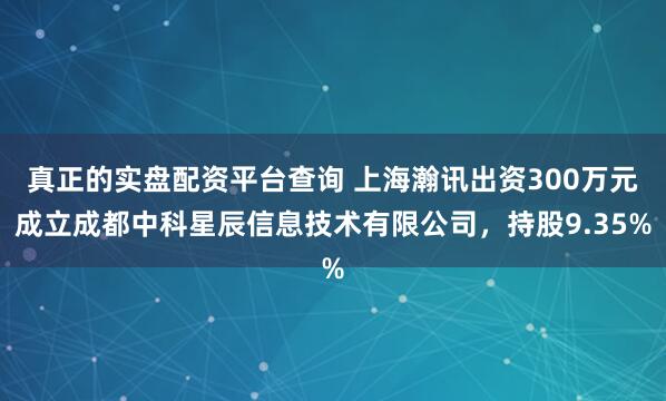 真正的实盘配资平台查询 上海瀚讯出资300万元成立成都中科星辰信息技术有限公司，持股9.35%