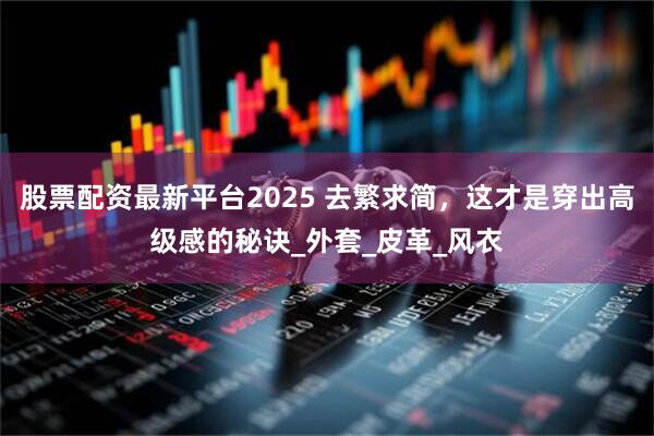 股票配资最新平台2025 去繁求简，这才是穿出高级感的秘诀_外套_皮革_风衣