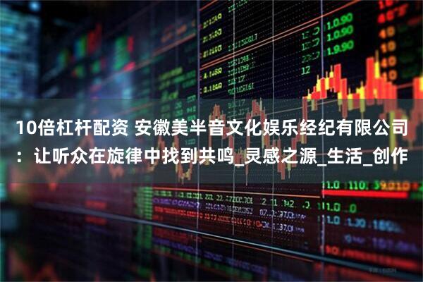 10倍杠杆配资 安徽美半音文化娱乐经纪有限公司：让听众在旋律中找到共鸣_灵感之源_生活_创作