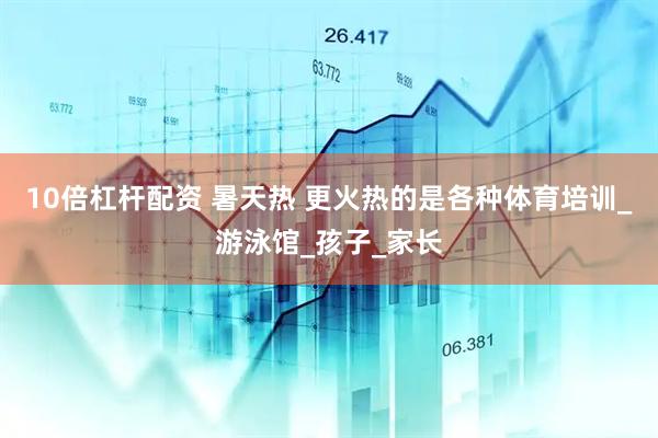 10倍杠杆配资 暑天热 更火热的是各种体育培训_游泳馆_孩子_家长