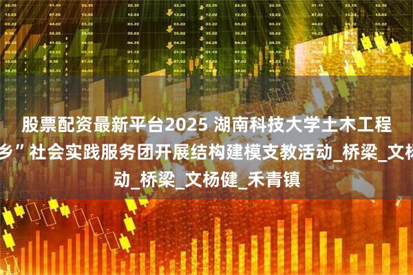 股票配资最新平台2025 湖南科技大学土木工程学院“三下乡”社会实践服务团开展结构建模支教活动_桥梁_文杨健_禾青镇