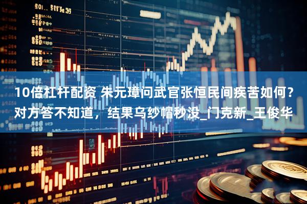 10倍杠杆配资 朱元璋问武官张恒民间疾苦如何？对方答不知道，结果乌纱帽秒没_门克新_王俊华