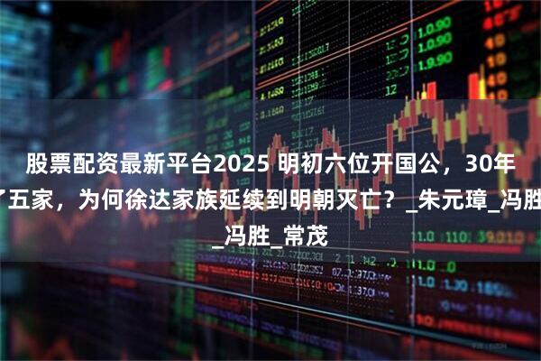 股票配资最新平台2025 明初六位开国公，30年绝户了五家，为何徐达家族延续到明朝灭亡？_朱元璋_冯胜_常茂