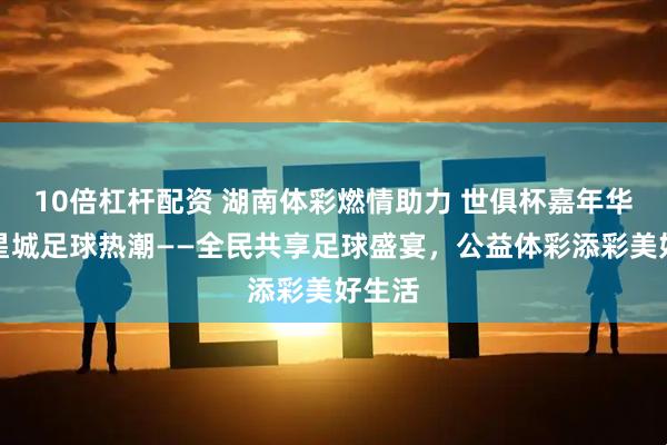 10倍杠杆配资 湖南体彩燃情助力 世俱杯嘉年华引爆星城足球热潮——全民共享足球盛宴，公益体彩添彩美好生活