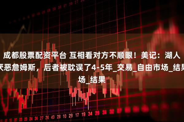 成都股票配资平台 互相看对方不顺眼！美记：湖人厌恶詹姆斯，后者被耽误了4-5年_交易_自由市场_结果